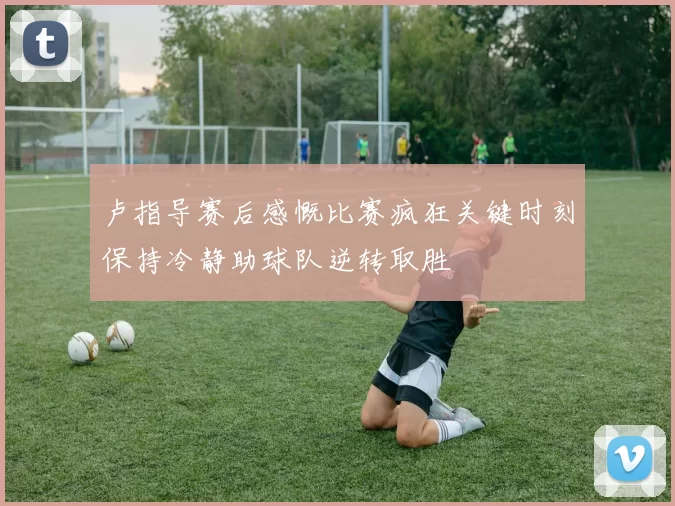 卢指导赛后感慨比赛疯狂关键时刻保持冷静助球队逆转取胜