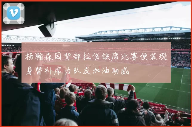 杨瀚森因背部拉伤缺席比赛便装现身替补席为队友加油助威