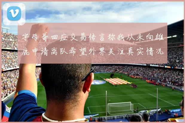 字母哥回应交易传言称我从未向雄鹿申请离队希望外界关注真实情况