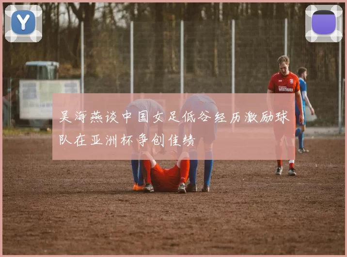 吴海燕谈中国女足低谷经历激励球队在亚洲杯争创佳绩