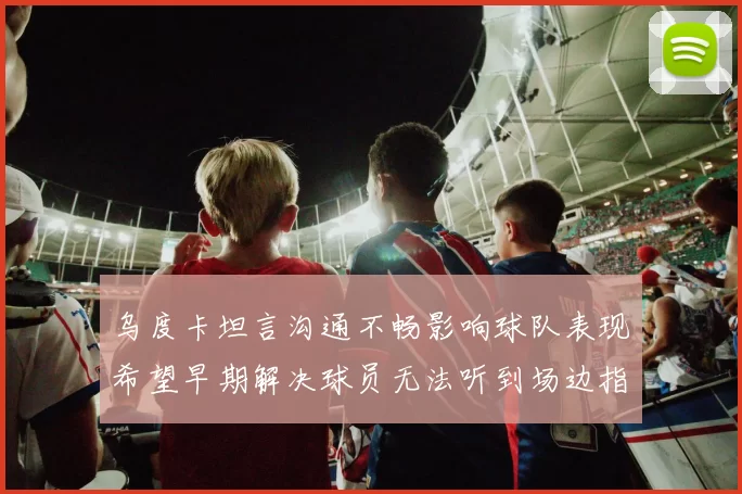 乌度卡坦言沟通不畅影响球队表现希望早期解决球员无法听到场边指令