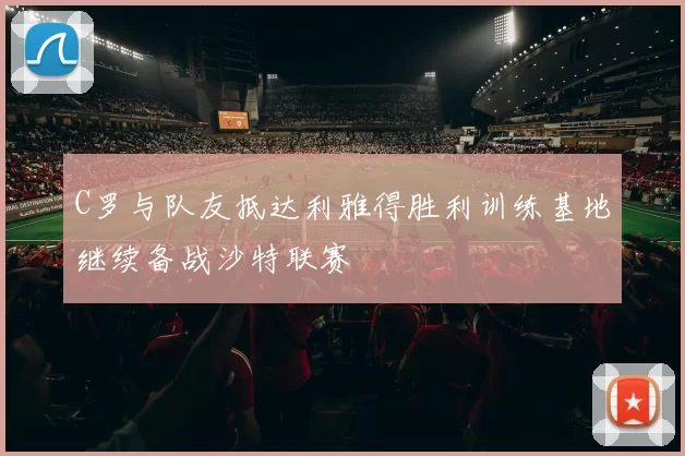 C罗与队友抵达利雅得胜利训练基地继续备战沙特联赛