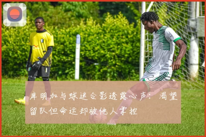 库明加与球迷合影透露心声：渴望留队但命运却被他人掌控