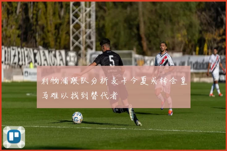 利物浦跟队分析麦卡今夏或转会皇马难以找到替代者