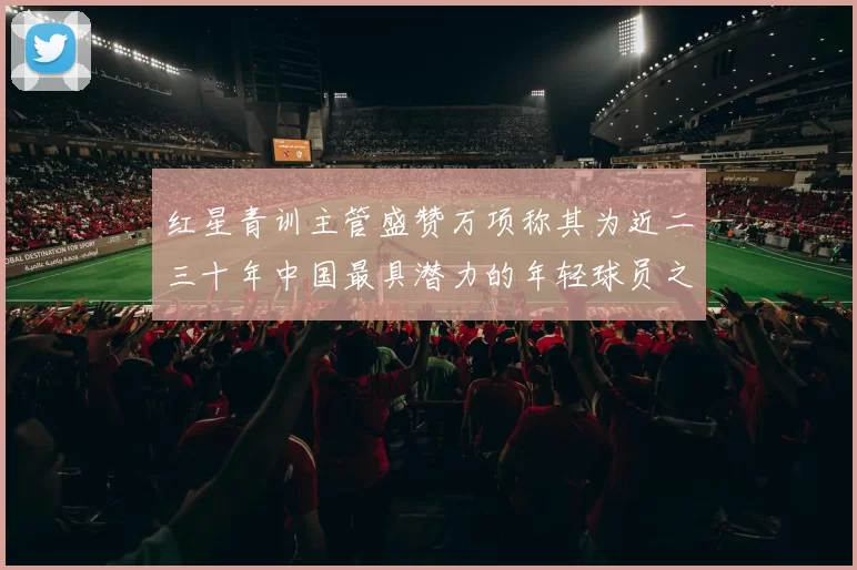 红星青训主管盛赞万项称其为近二三十年中国最具潜力的年轻球员之一