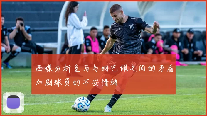 西媒分析皇马与姆巴佩之间的矛盾加剧球员的不安情绪