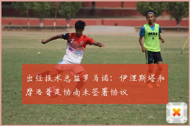 出任技术总监罗马诺：伊涅斯塔和摩洛哥足协尚未签署协议