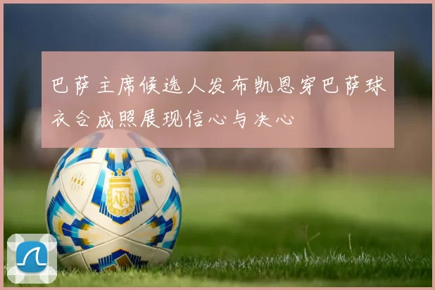 巴萨主席候选人发布凯恩穿巴萨球衣合成照展现信心与决心