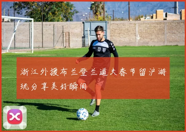 浙江外援布兰登兰道夫春节留沪游玩分享美好瞬间