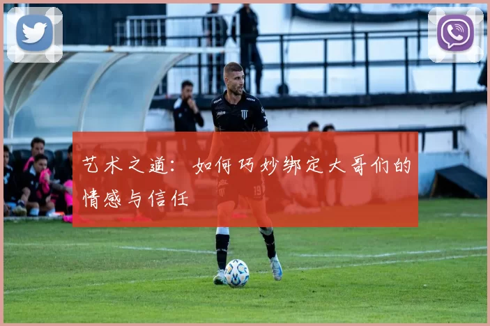 艺术之道：如何巧妙绑定大哥们的情感与信任