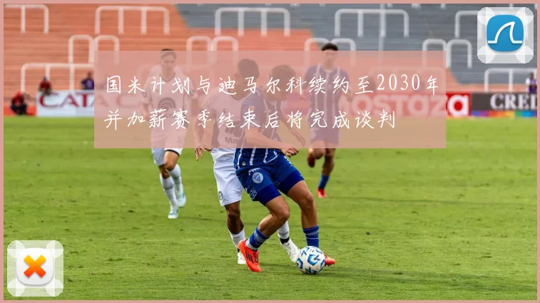 国米计划与迪马尔科续约至2030年并加薪赛季结束后将完成谈判