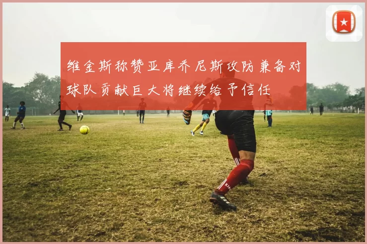 维金斯称赞亚库乔尼斯攻防兼备对球队贡献巨大将继续给予信任