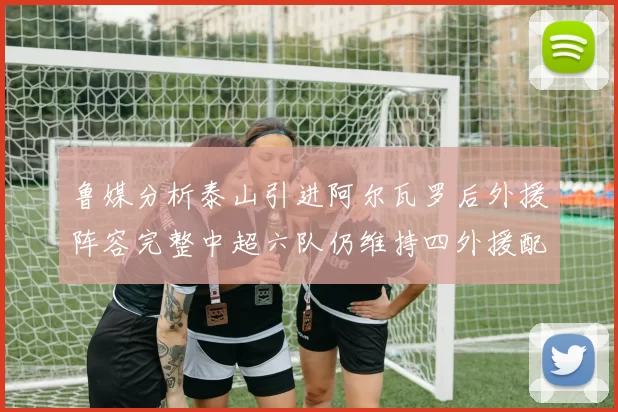 鲁媒分析泰山引进阿尔瓦罗后外援阵容完整中超六队仍维持四外援配置