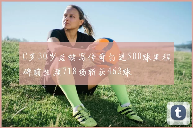 C罗30岁后续写传奇打进500球里程碑前生涯718场斩获463球