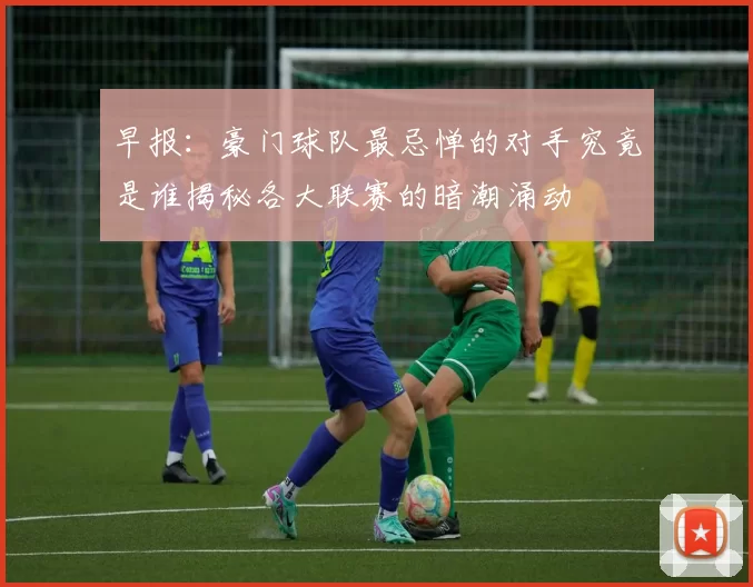 早报：豪门球队最忌惮的对手究竟是谁揭秘各大联赛的暗潮涌动